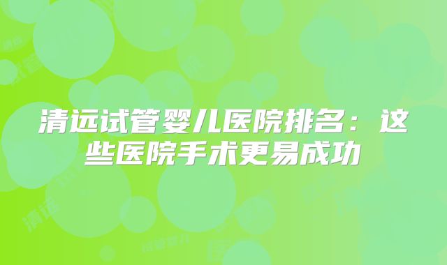 清远试管婴儿医院排名：这些医院手术更易成功