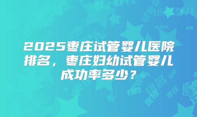 2025枣庄试管婴儿医院排名,枣庄妇幼试管婴儿成功率多少?