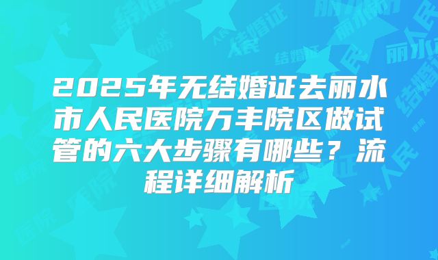 2025年无结婚证去丽水市人民医院万丰院区做试管的六大步骤有哪些？流程详细解析