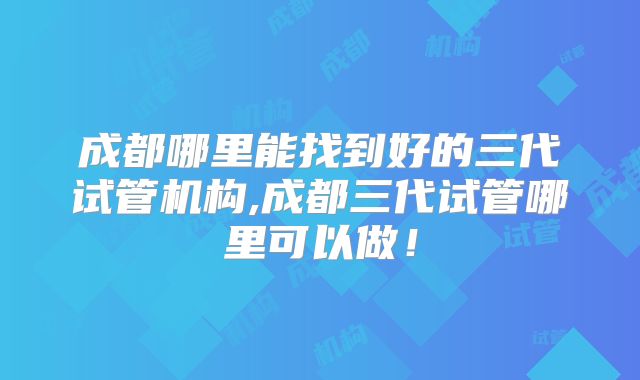 成都哪里能找到好的三代试管机构,成都三代试管哪里可以做！