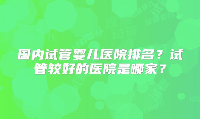 国内试管婴儿医院排名？试管较好的医院是哪家？