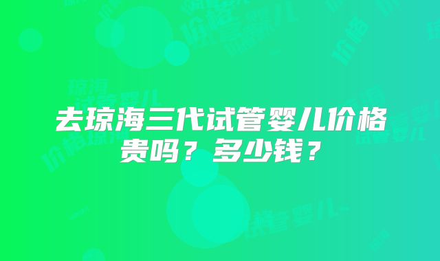 去琼海三代试管婴儿价格贵吗？多少钱？
