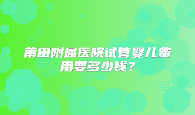 莆田附属医院试管婴儿费用要多少钱？