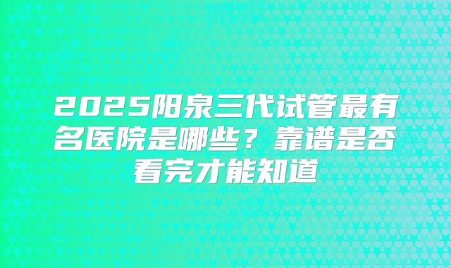 2025阳泉三代试管最有名医院是哪些？靠谱是否看完才能知道