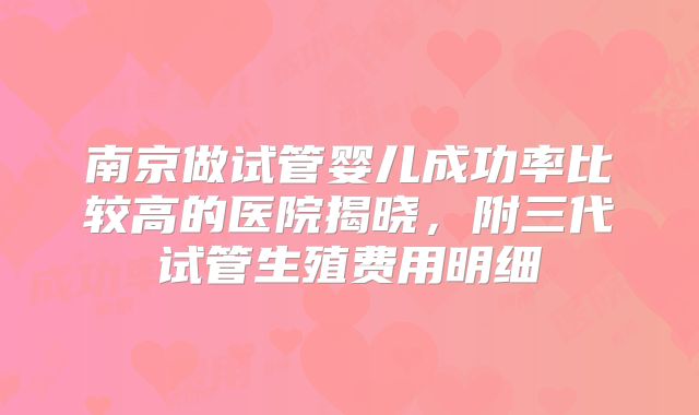 南京做试管婴儿成功率比较高的医院揭晓，附三代试管生殖费用明细