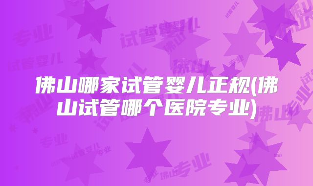 佛山哪家试管婴儿正规(佛山试管哪个医院专业)