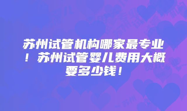 苏州试管机构哪家最专业！苏州试管婴儿费用大概要多少钱！