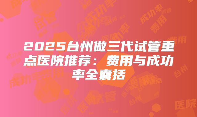 2025台州做三代试管重点医院推荐：费用与成功率全囊括