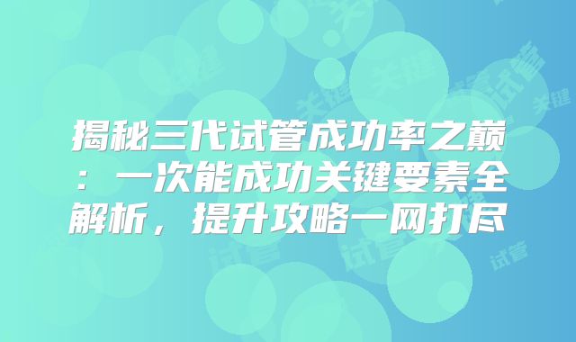 揭秘三代试管成功率之巅：一次能成功关键要素全解析，提升攻略一网打尽
