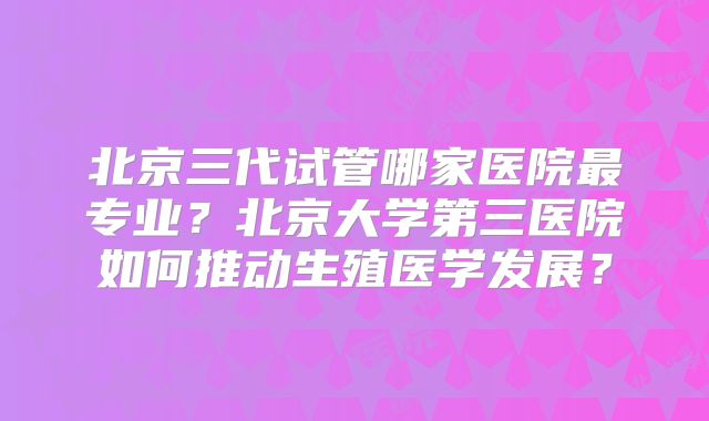北京三代试管哪家医院最专业？北京大学第三医院如何推动生殖医学发展？