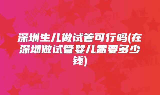 深圳生儿做试管可行吗(在深圳做试管婴儿需要多少钱)