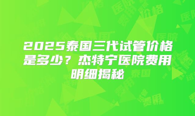 2025泰国三代试管价格是多少？杰特宁医院费用明细揭秘