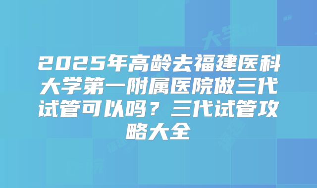 2025年高龄去福建医科大学第一附属医院做三代试管可以吗?三代试管攻略大全