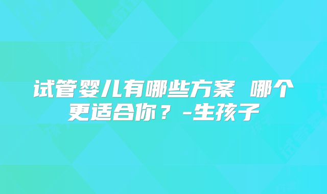 试管婴儿有哪些方案 哪个更适合你？-生孩子