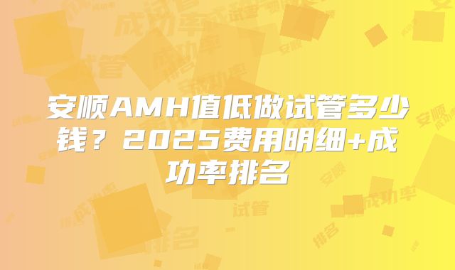 安顺AMH值低做试管多少钱？2025费用明细+成功率排名
