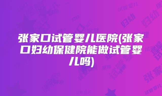 张家口试管婴儿医院(张家口妇幼保健院能做试管婴儿吗)