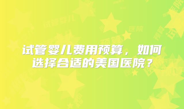 试管婴儿费用预算，如何选择合适的美国医院？