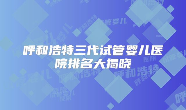 呼和浩特三代试管婴儿医院排名大揭晓