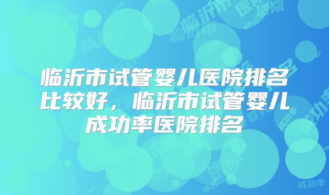 临沂市试管婴儿医院排名比较好，临沂市试管婴儿成功率医院排名