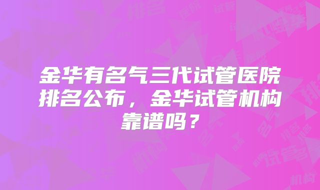 金华有名气三代试管医院排名公布，金华试管机构靠谱吗？