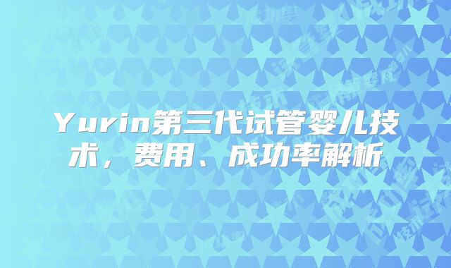 Yurin第三代试管婴儿技术，费用、成功率解析