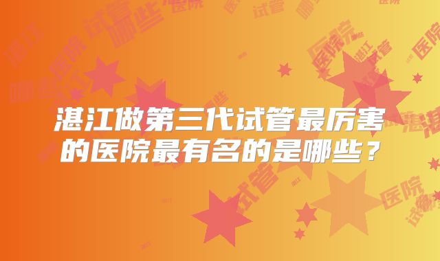 湛江做第三代试管最厉害的医院最有名的是哪些？