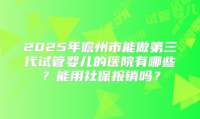 2025年儋州市能做第三代试管婴儿的医院有哪些?能用社保报销吗?