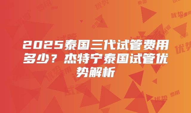2025泰国三代试管费用多少?杰特宁泰国试管优势解析