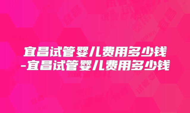宜昌试管婴儿费用多少钱-宜昌试管婴儿费用多少钱