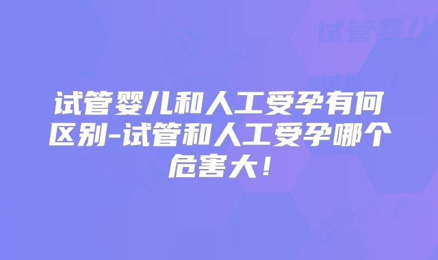 试管婴儿和人工受孕有何区别-试管和人工受孕哪个危害大!