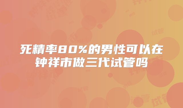 死精率80%的男性可以在钟祥市做三代试管吗