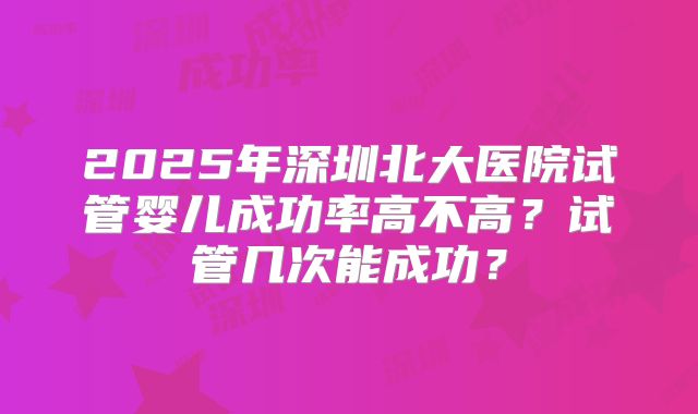 2025年深圳北大医院试管婴儿成功率高不高？试管几次能成功？
