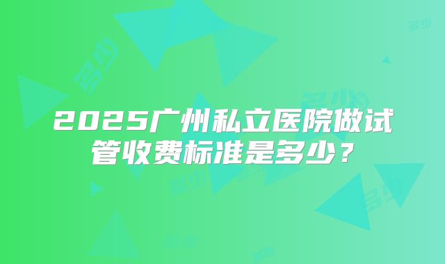2025广州私立医院做试管收费标准是多少？