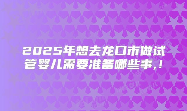 2025年想去龙口市做试管婴儿需要准备哪些事,！