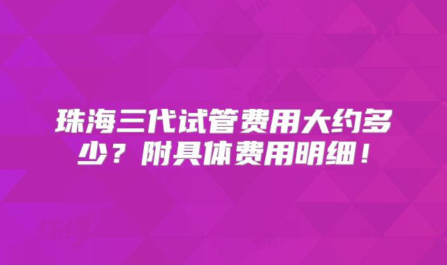珠海三代试管费用大约多少?附具体费用明细!