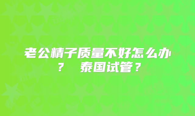 老公精子质量不好怎么办？ 泰国试管？