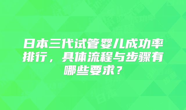 日本三代试管婴儿成功率排行，具体流程与步骤有哪些要求？