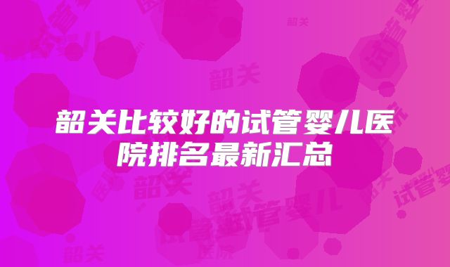 韶关比较好的试管婴儿医院排名最新汇总