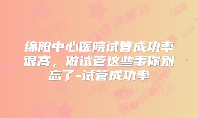 绵阳中心医院试管成功率很高，做试管这些事你别忘了-试管成功率
