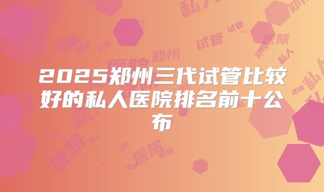 2025郑州三代试管比较好的私人医院排名前十公布
