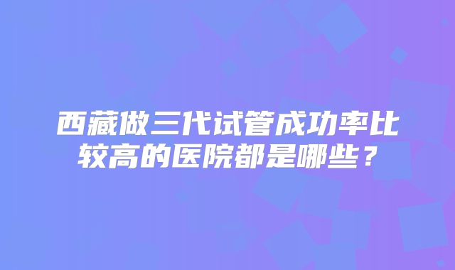 西藏做三代试管成功率比较高的医院都是哪些？