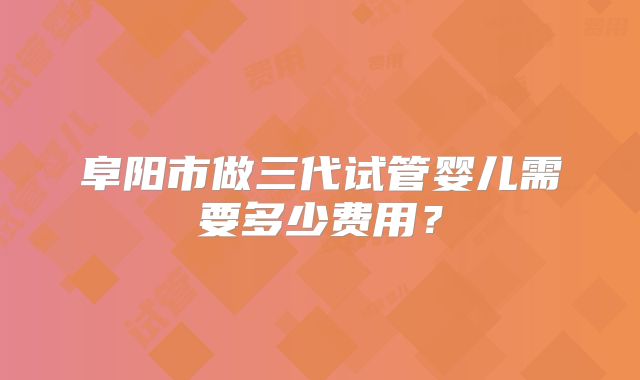 阜阳市做三代试管婴儿需要多少费用？