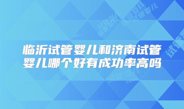 临沂试管婴儿和济南试管婴儿哪个好有成功率高吗