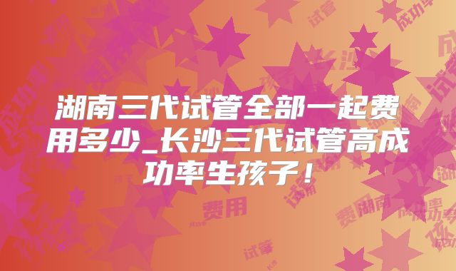 湖南三代试管全部一起费用多少_长沙三代试管高成功率生孩子！