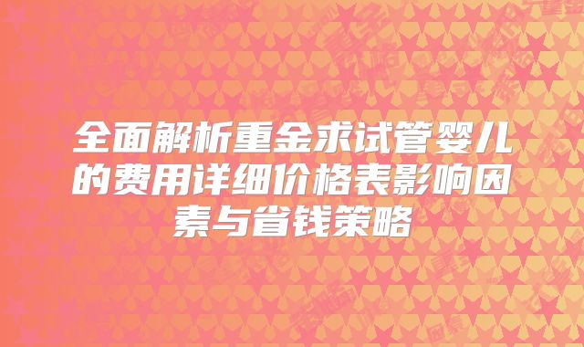 全面解析重金求试管婴儿的费用详细价格表影响因素与省钱策略