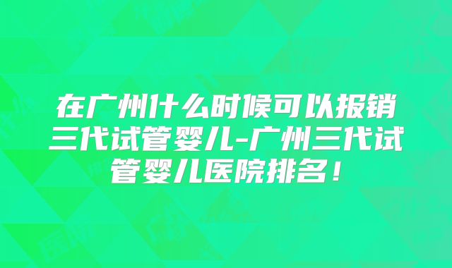 在广州什么时候可以报销三代试管婴儿-广州三代试管婴儿医院排名！