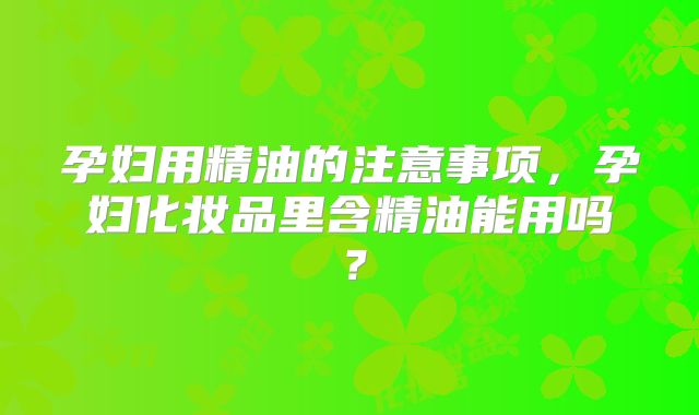 孕妇用精油的注意事项，孕妇化妆品里含精油能用吗？