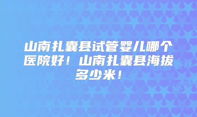 山南扎囊县试管婴儿哪个医院好！山南扎囊县海拔多少米！