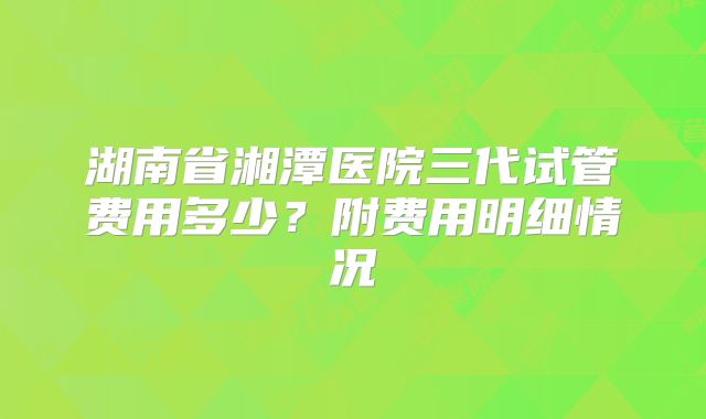 湖南省湘潭医院三代试管费用多少？附费用明细情况