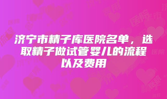 济宁市精子库医院名单，选取精子做试管婴儿的流程以及费用